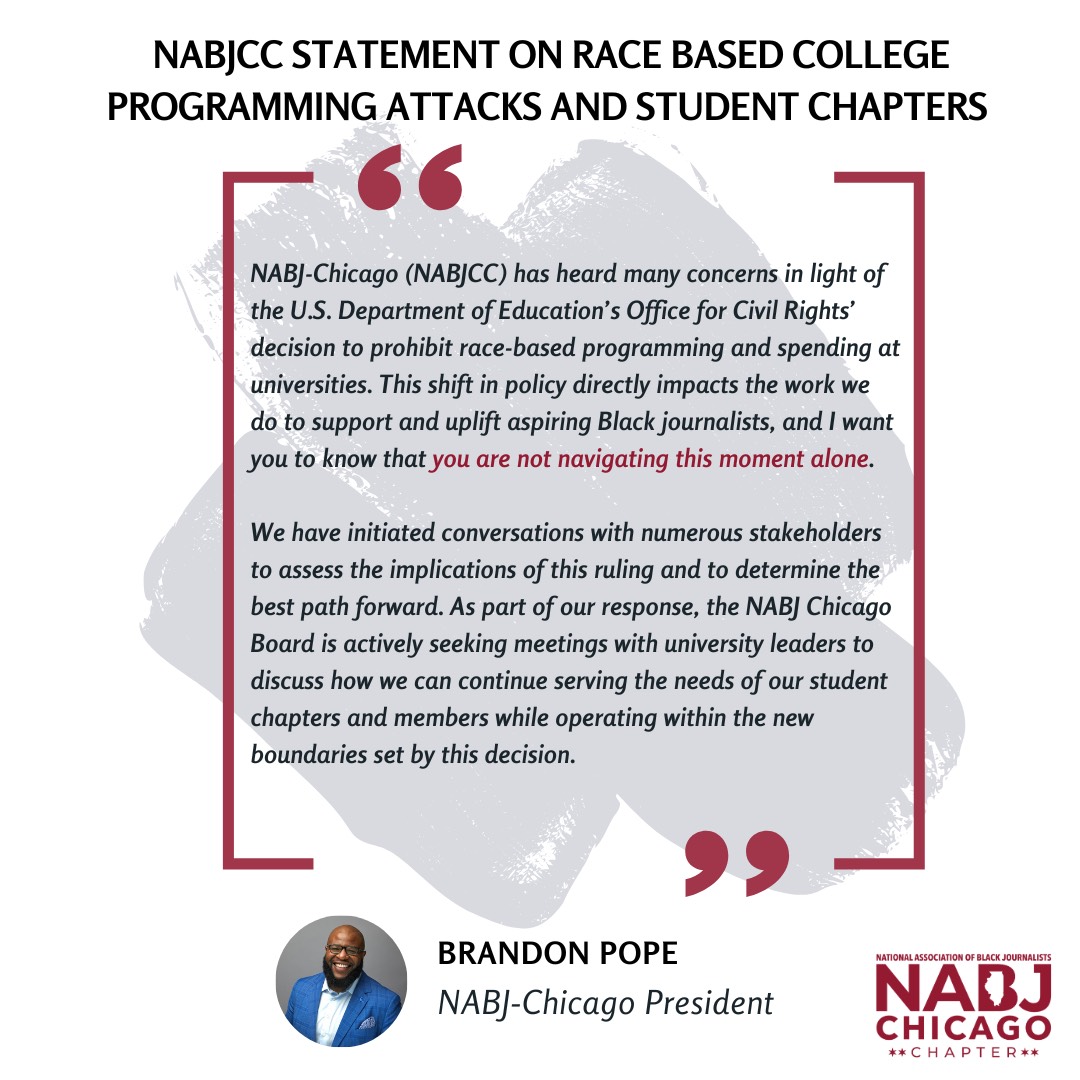 NABJ-Chicago (NABJCC) has heard many concerns in light of the U.S. Department of Education's Office for Civil Rights' decision to prohibit race-based programming and spending at universities. This shift in policy directly impacts the work we do to support and uplift aspiring Black journalists, and I want you to know that you are not navigating this moment alone. We have initiated conversations with numerous stakeholders to assess the implications of this ruling and to determine the best path forward. As part of our response, the NABJ Chicago Board is actively seeking meetings with university leaders to discuss how we can continue serving the needs of our student chapters and members while operating within the new boundaries set by this decision. 