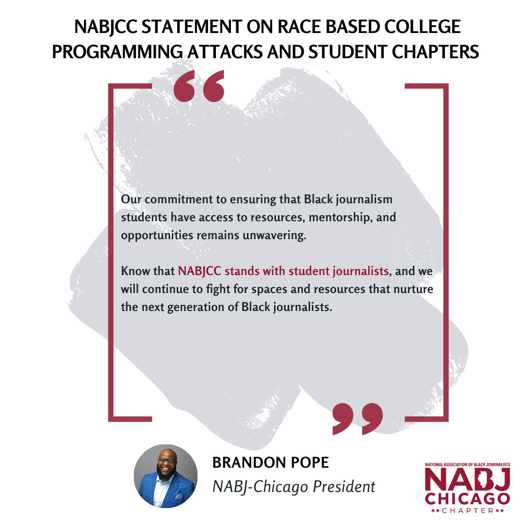 Our commitment to ensuring that Black journalism students have access to resources, mentorship, and opportunities remains unwavering.  Know that NABJCC stands with student journalists, and we will continue to fight for spaces and resources that nurture the next generation of Black journalists.  Brandon Pope  NABJ-Chicago President